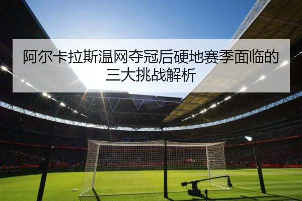 阿尔卡拉斯温网夺冠后硬地赛季面临的三大挑战解析